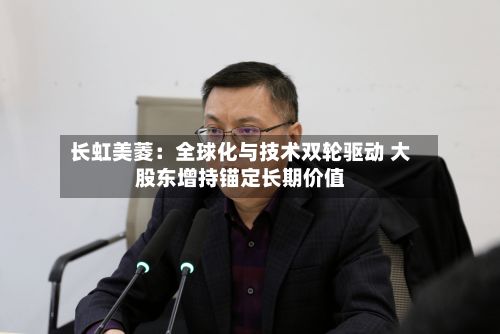 长虹美菱:全球化与技术双轮驱动 大股东增持锚定长期价值