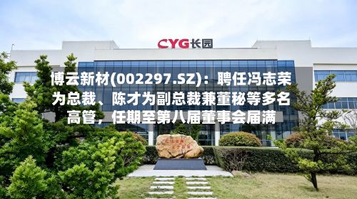 博云新材(002297.SZ):聘任冯志荣为总裁、陈才为副总裁兼董秘等多名高管,任期至第八届董事会届满