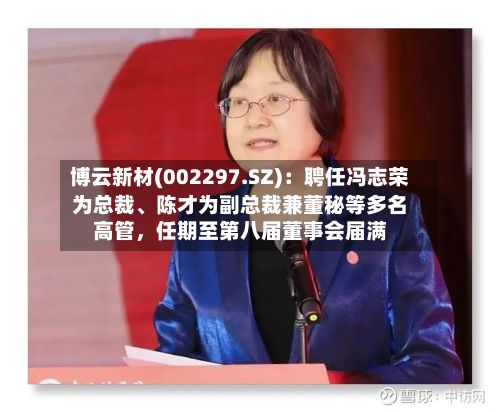 博云新材(002297.SZ)：聘任冯志荣为总裁、陈才为副总裁兼董秘等多名高管	，任期至第八届董事会届满-第2张图片
