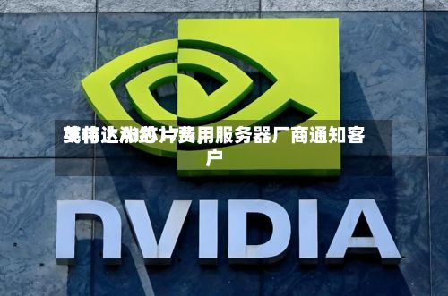 英伟达AI芯片费用或将上涨约17%	，服务器厂商通知客户-第2张图片