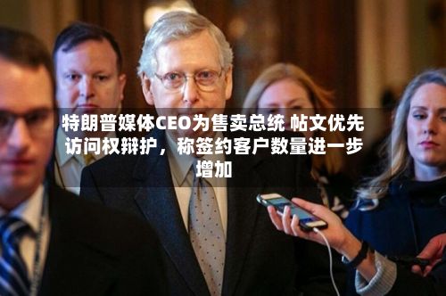 特朗普媒体CEO为售卖总统 帖文优先访问权辩护，称签约客户数量进一步增加-第2张图片