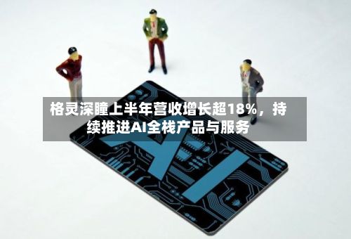 格灵深瞳上半年营收增长超18%，持续推进AI全栈产品与服务-第2张图片