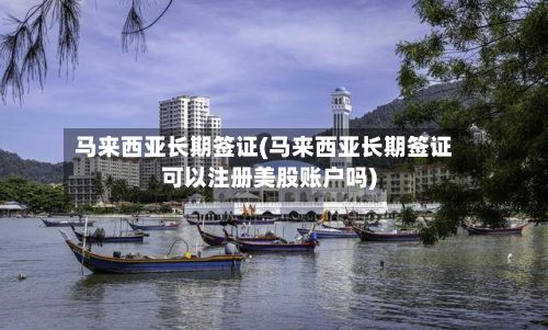 马来西亚长期签证(马来西亚长期签证可以注册美股账户吗)