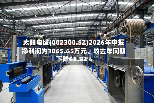 太阳电缆(002300.SZ)2026年中报净利润为1865.65万元	、较去年同期下降68.83%-第2张图片