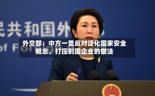 外交部：中方一贯反对泛化国家安全概念、打压别国企业的做法-第3张图片