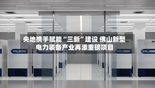 央地携手赋能“三新	”建设 佛山新型电力装备产业再添重磅项目-第3张图片