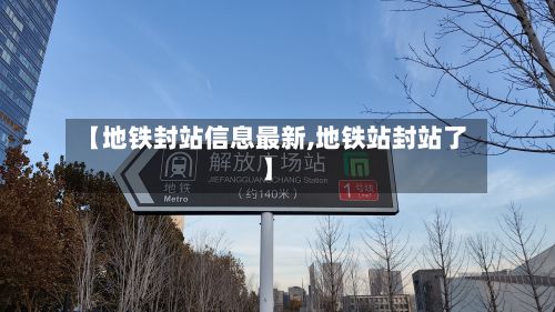 【地铁封站信息最新,地铁站封站了】