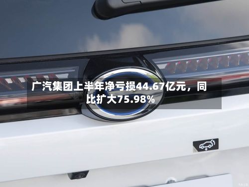 广汽集团上半年净亏损44.67亿元，同比扩大75.98%-第2张图片