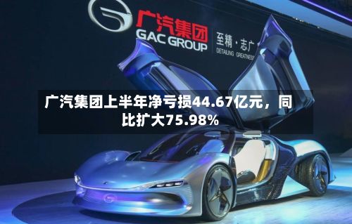 广汽集团上半年净亏损44.67亿元，同比扩大75.98%
